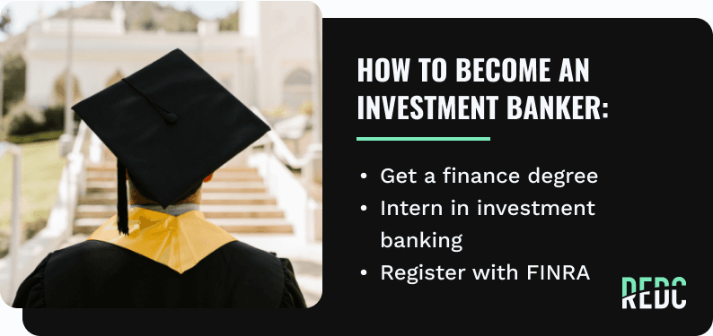 how to become an investment banker: get a Finance Degree; Intern in investment banking; Register with FINRA