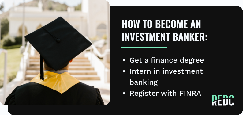 how to become an investment banker: get a Finance Degree; Intern in investment banking; Register with FINRA